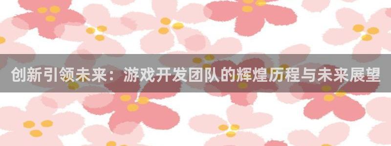 沐鸣娱乐平台2注册：创新引领未来：游戏开发团队的辉煌历程与未来展望